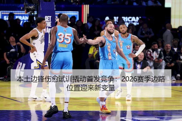 本土边锋伤愈试训撬动首发竞争：2026赛季边路位置迎来新变量